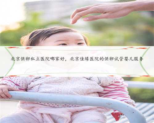 北京供卵私立医院哪家好，北京佳缘医院的供卵试管婴儿服务